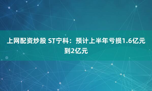 上网配资炒股 ST宁科：预计上半年亏损1.6亿元到2亿元