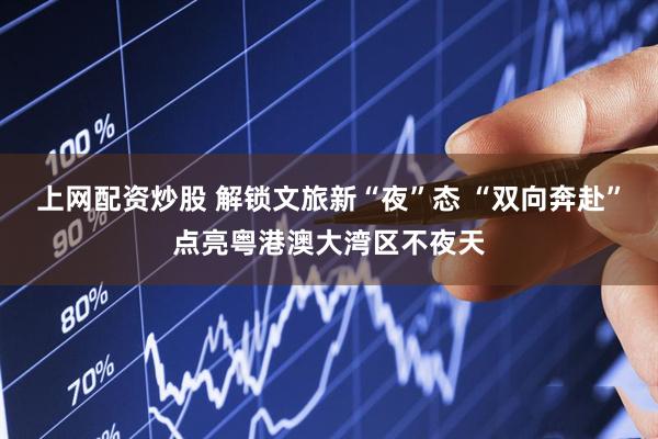 上网配资炒股 解锁文旅新“夜”态 “双向奔赴”点亮粤港澳大湾区不夜天
