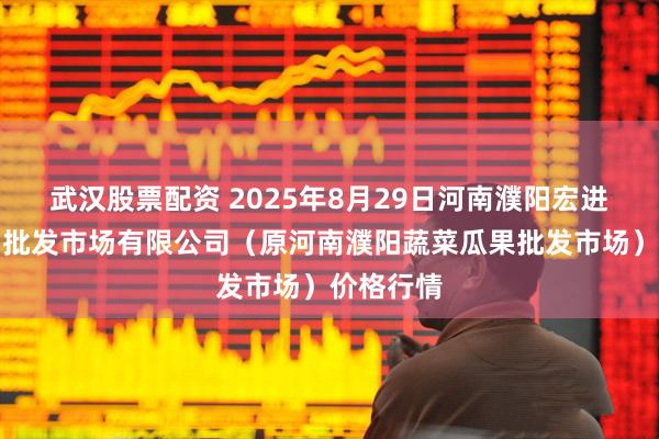 武汉股票配资 2025年8月29日河南濮阳宏进农副产品批发市场有限公司（原河南濮阳蔬菜瓜果批发市场）价格行情
