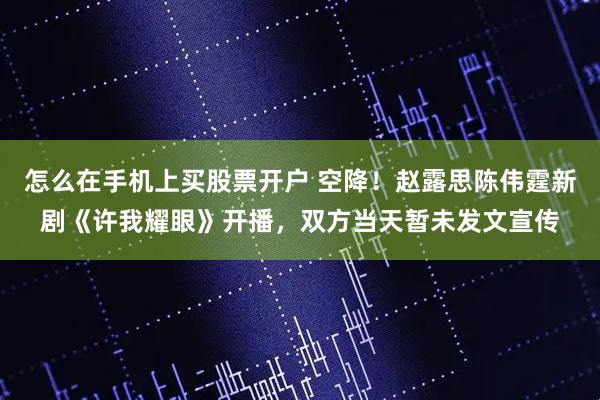 怎么在手机上买股票开户 空降！赵露思陈伟霆新剧《许我耀眼》开播，双方当天暂未发文宣传
