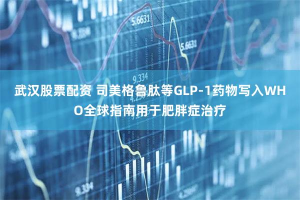 武汉股票配资 司美格鲁肽等GLP-1药物写入WHO全球指南用于肥胖症治疗
