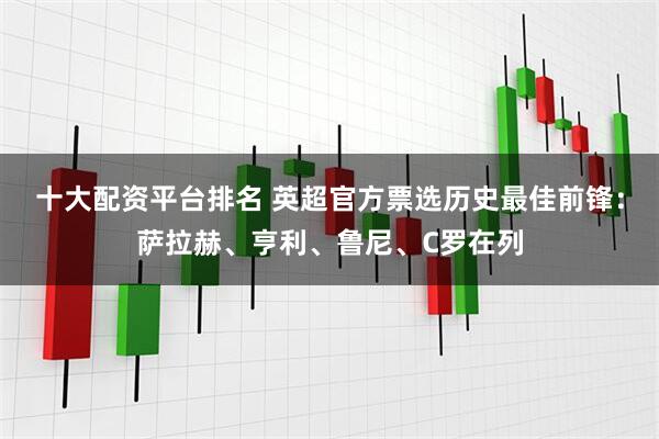 十大配资平台排名 英超官方票选历史最佳前锋：萨拉赫、亨利、鲁尼、C罗在列