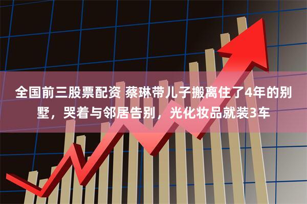 全国前三股票配资 蔡琳带儿子搬离住了4年的别墅，哭着与邻居告别，光化妆品就装3车