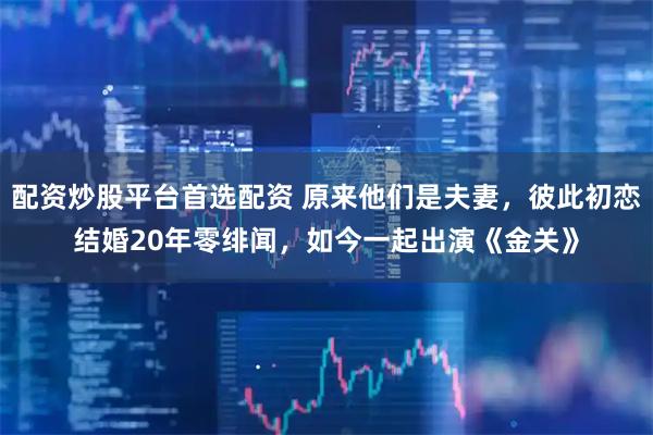 配资炒股平台首选配资 原来他们是夫妻，彼此初恋结婚20年零绯闻，如今一起出演《金关》