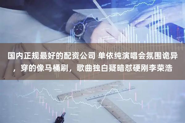 国内正规最好的配资公司 单依纯演唱会氛围诡异，穿的像马桶刷，歌曲独白疑暗怼硬刚李荣浩