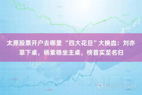 太原股票开户去哪里 “四大花旦”大换血：刘亦菲下桌，杨紫稳坐主桌，榜首实至名归