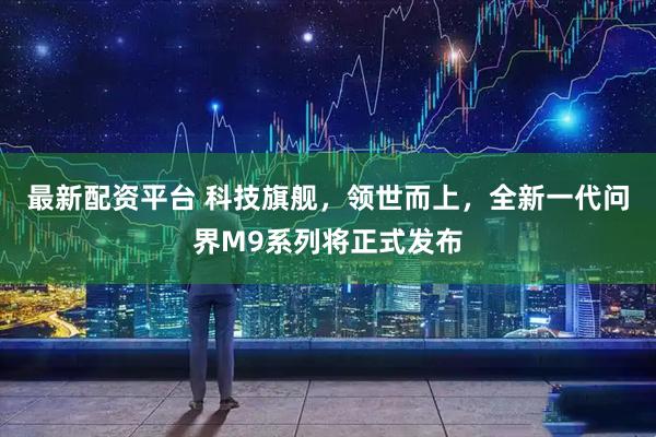 最新配资平台 科技旗舰，领世而上，全新一代问界M9系列将正式发布