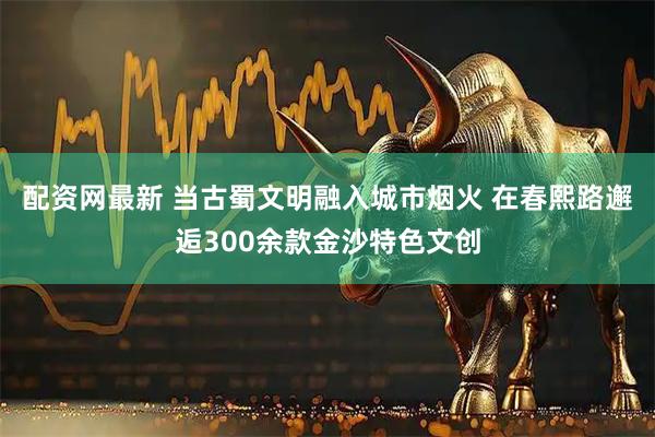 配资网最新 当古蜀文明融入城市烟火 在春熙路邂逅300余款金沙特色文创