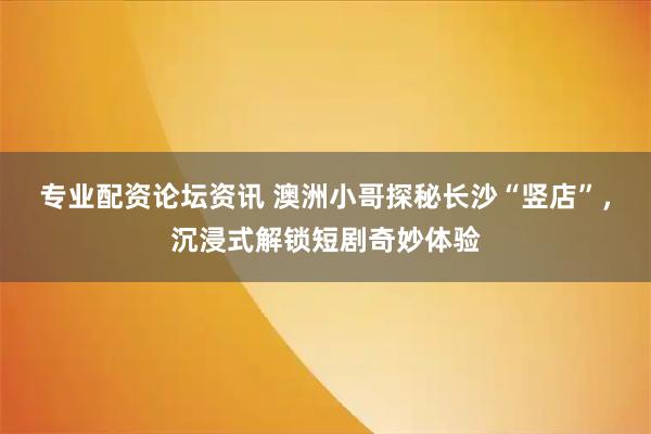 专业配资论坛资讯 澳洲小哥探秘长沙“竖店”，沉浸式解锁短剧奇妙体验