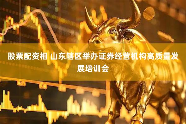 股票配资相 山东辖区举办证券经营机构高质量发展培训会