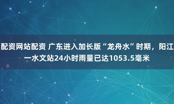配资网站配资 广东进入加长版“龙舟水”时期，阳江一水文站24小时雨量已达1053.5毫米
