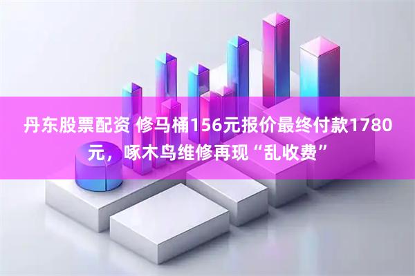 丹东股票配资 修马桶156元报价最终付款1780元，啄木鸟维修再现“乱收费”
