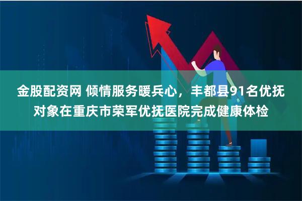 金股配资网 倾情服务暖兵心，丰都县91名优抚对象在重庆市荣军优抚医院完成健康体检