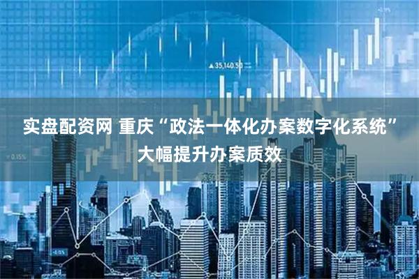 实盘配资网 重庆“政法一体化办案数字化系统”大幅提升办案质效
