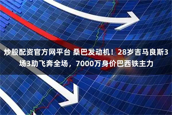 炒股配资官方网平台 桑巴发动机！28岁吉马良斯3场3助飞奔全场，7000万身价巴西铁主力